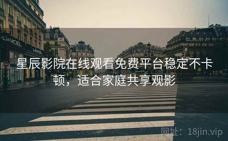 星辰影院在线观看免费平台稳定不卡顿，适合家庭共享观影