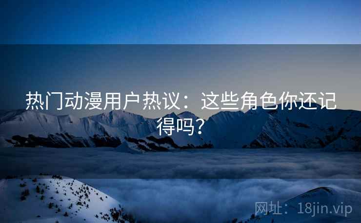 热门动漫用户热议：这些角色你还记得吗？