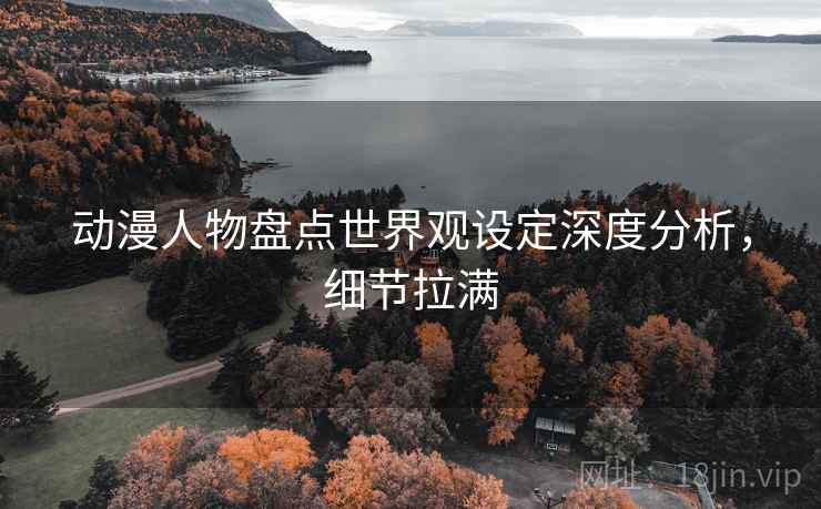 动漫人物盘点世界观设定深度分析，细节拉满