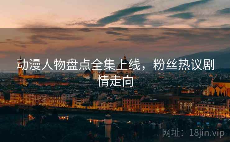 动漫人物盘点全集上线，粉丝热议剧情走向