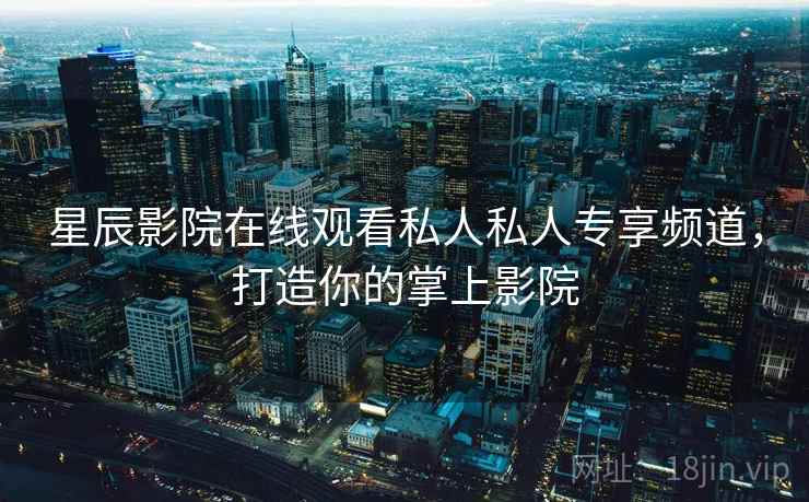 星辰影院在线观看私人私人专享频道，打造你的掌上影院