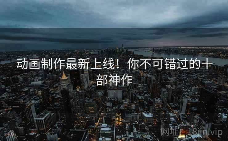 动画制作最新上线！你不可错过的十部神作