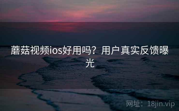 蘑菇视频ios好用吗？用户真实反馈曝光