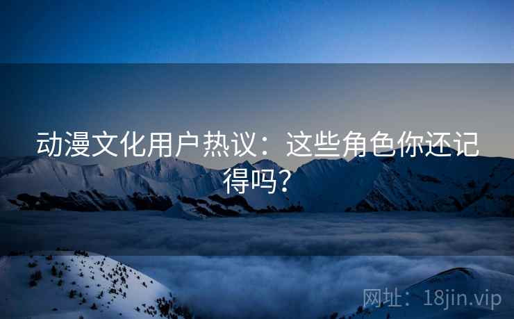 动漫文化用户热议：这些角色你还记得吗？